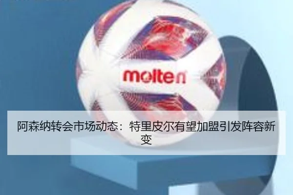 阿森纳转会市场动态：特里皮尔有望加盟引发阵容新变